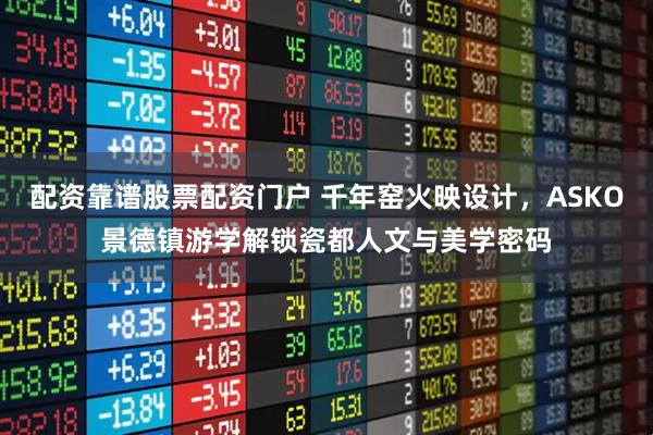 配资靠谱股票配资门户 千年窑火映设计，ASKO景德镇游学解锁瓷都人文与美学密码