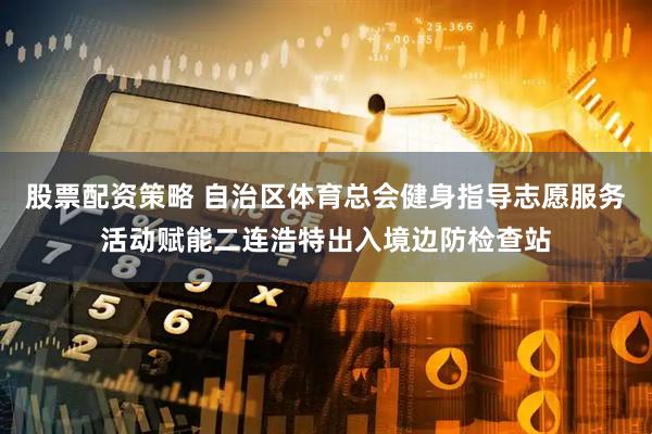 股票配资策略 自治区体育总会健身指导志愿服务活动赋能二连浩特出入境边防检查站
