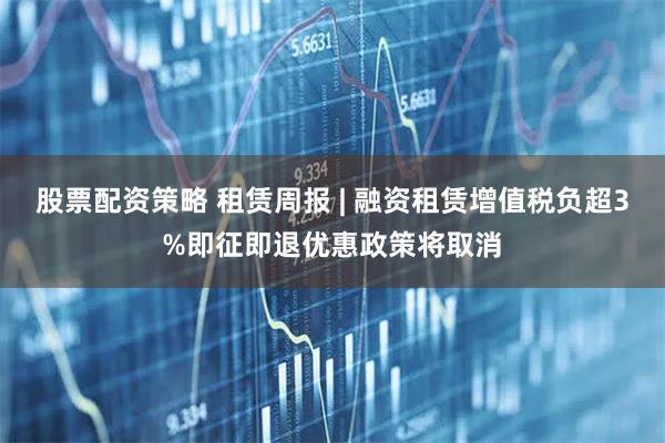 股票配资策略 租赁周报 | 融资租赁增值税负超3%即征即退优惠政策将取消