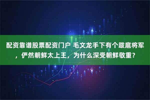 配资靠谱股票配资门户 毛文龙手下有个跋扈将军，俨然朝鲜太上王，为什么深受朝鲜敬重？