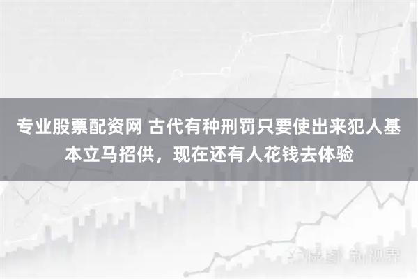 专业股票配资网 古代有种刑罚只要使出来犯人基本立马招供，现在还有人花钱去体验