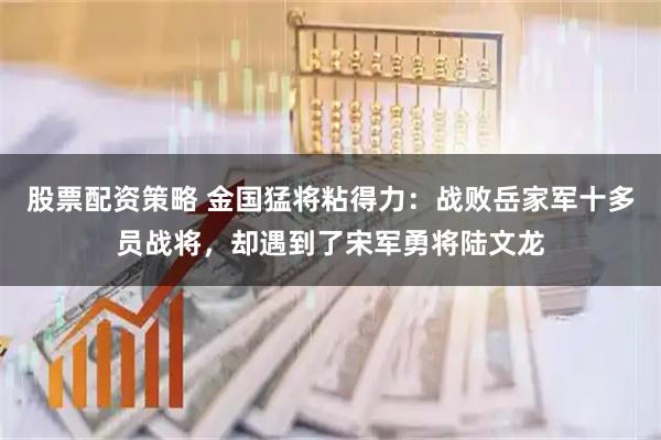 股票配资策略 金国猛将粘得力：战败岳家军十多员战将，却遇到了宋军勇将陆文龙