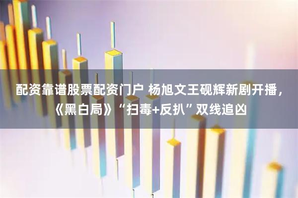 配资靠谱股票配资门户 杨旭文王砚辉新剧开播，《黑白局》“扫毒+反扒”双线追凶