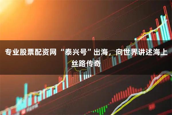 专业股票配资网 “泰兴号”出海，向世界讲述海上丝路传奇