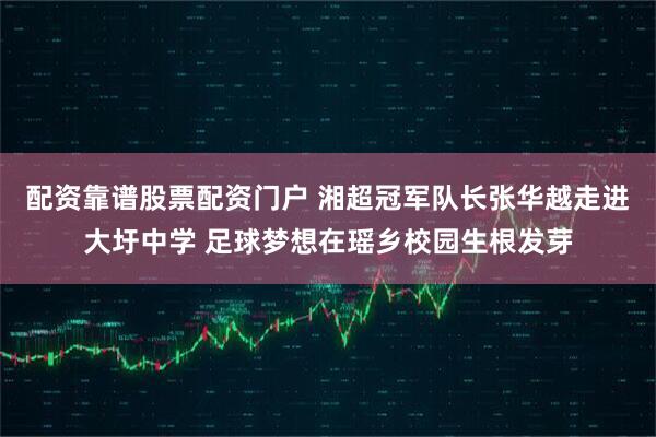 配资靠谱股票配资门户 湘超冠军队长张华越走进大圩中学 足球梦想在瑶乡校园生根发芽