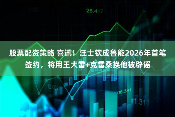 股票配资策略 喜讯！汪士钦成鲁能2026年首笔签约，将用王大雷+克雷桑换他被辟谣