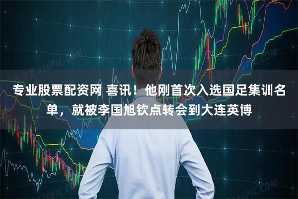专业股票配资网 喜讯！他刚首次入选国足集训名单，就被李国旭钦点转会到大连英博