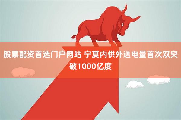 股票配资首选门户网站 宁夏内供外送电量首次双突破1000亿度