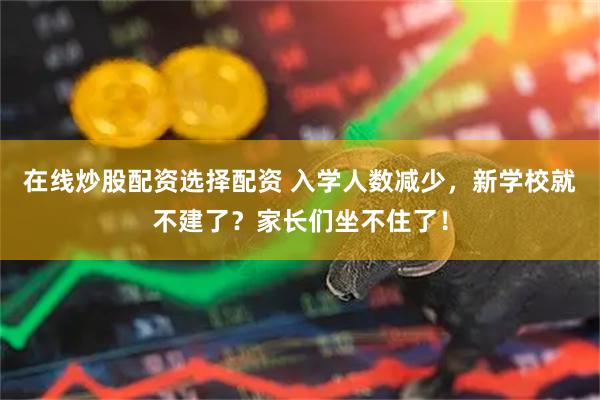 在线炒股配资选择配资 入学人数减少，新学校就不建了？家长们坐不住了！