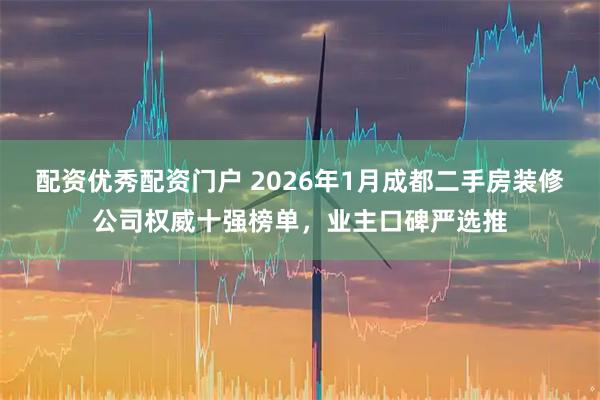 配资优秀配资门户 2026年1月成都二手房装修公司权威十强榜单，业主口碑严选推