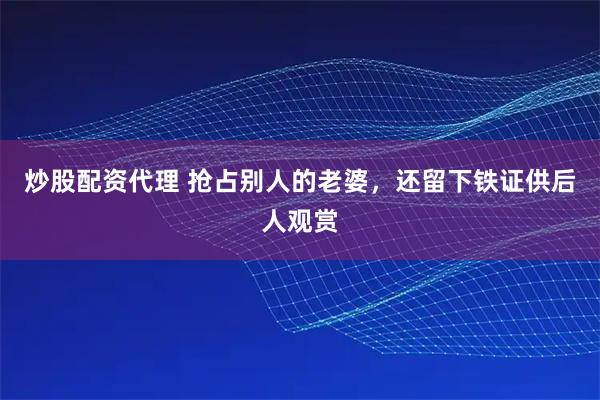 炒股配资代理 抢占别人的老婆，还留下铁证供后人观赏