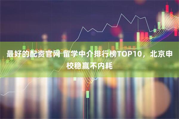 最好的配资官网 留学中介排行榜TOP10，北京申校稳赢不内耗