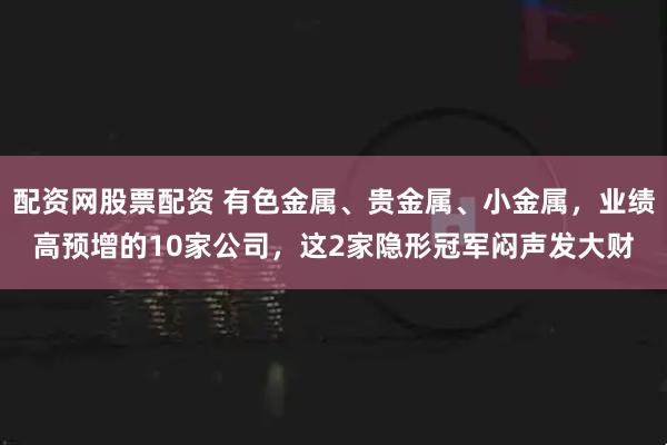 配资网股票配资 有色金属、贵金属、小金属，业绩高预增的10家公司，这2家隐形冠军闷声发大财