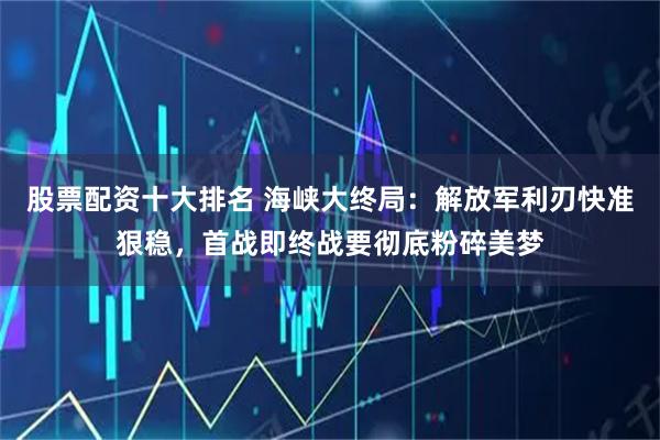 股票配资十大排名 海峡大终局：解放军利刃快准狠稳，首战即终战要彻底粉碎美梦