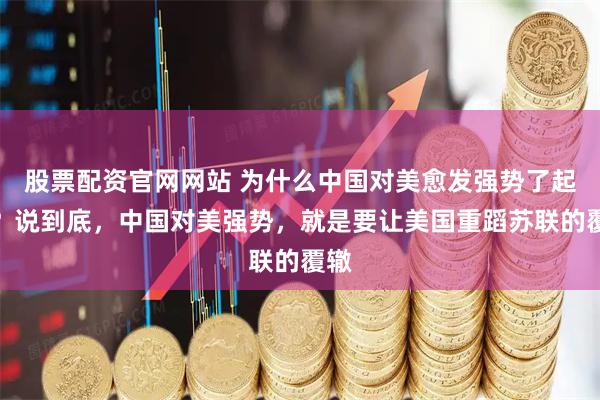 股票配资官网网站 为什么中国对美愈发强势了起来？说到底，中国对美强势，就是要让美国重蹈苏联的覆辙