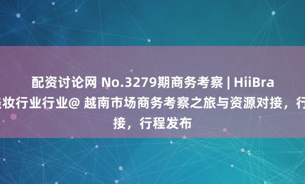 配资讨论网 No.3279期商务考察 | HiiBrand × 美妆行业行业@ 越南市场商务考察之旅与资源对接，行程发布