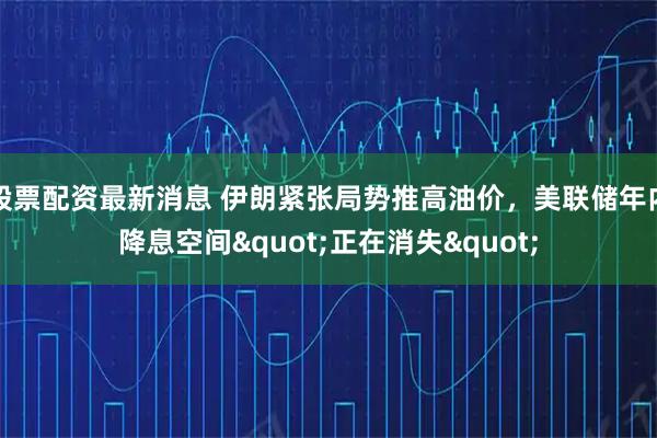 股票配资最新消息 伊朗紧张局势推高油价，美联储年内降息空间"正在消失"