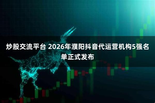 炒股交流平台 2026年濮阳抖音代运营机构5强名单正式发布