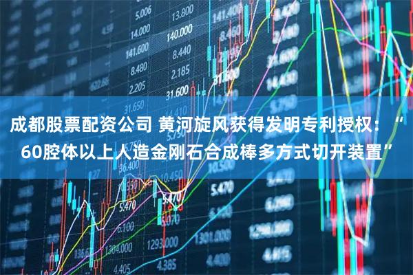 成都股票配资公司 黄河旋风获得发明专利授权：“60腔体以上人造金刚石合成棒多方式切开装置”