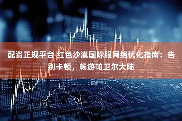配资正规平台 红色沙漠国际服网络优化指南：告别卡顿，畅游帕卫尔大陆