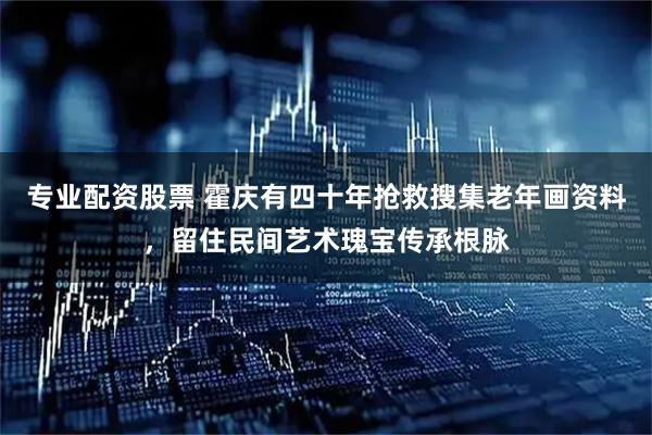 专业配资股票 霍庆有四十年抢救搜集老年画资料，留住民间艺术瑰宝传承根脉