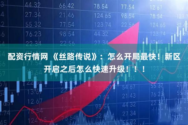 配资行情网 《丝路传说》：怎么开局最快！新区开启之后怎么快速升级！！！