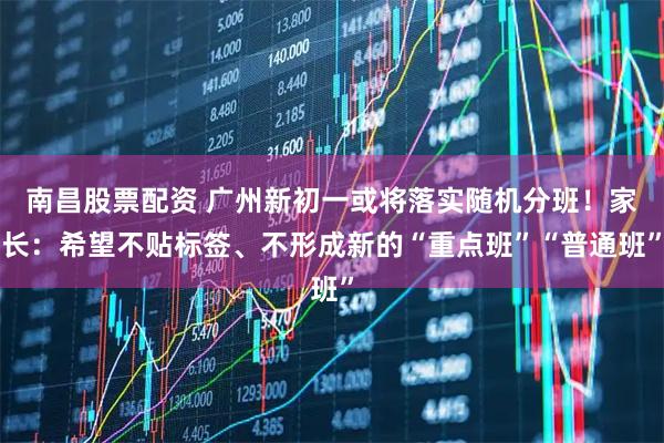 南昌股票配资 广州新初一或将落实随机分班！家长：希望不贴标签、不形成新的“重点班”“普通班”