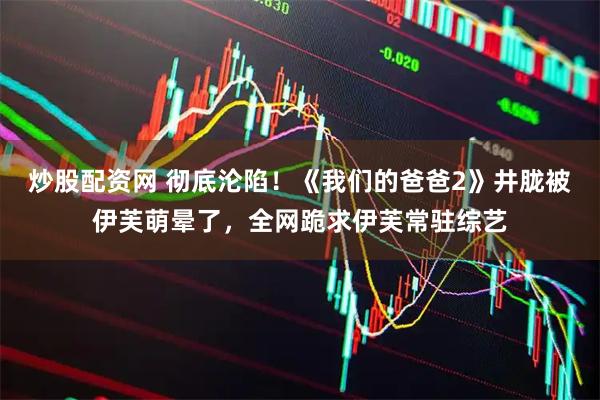 炒股配资网 彻底沦陷！《我们的爸爸2》井胧被伊芙萌晕了，全网跪求伊芙常驻综艺