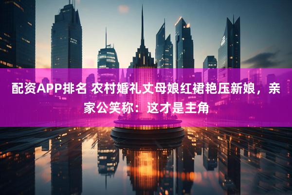 配资APP排名 农村婚礼丈母娘红裙艳压新娘，亲家公笑称：这才是主角