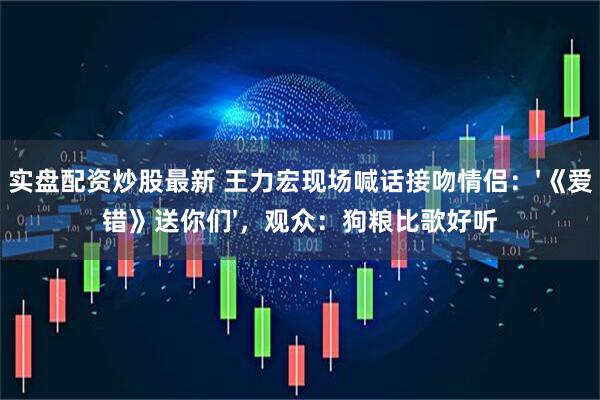 实盘配资炒股最新 王力宏现场喊话接吻情侣：'《爱错》送你们'，观众：狗粮比歌好听
